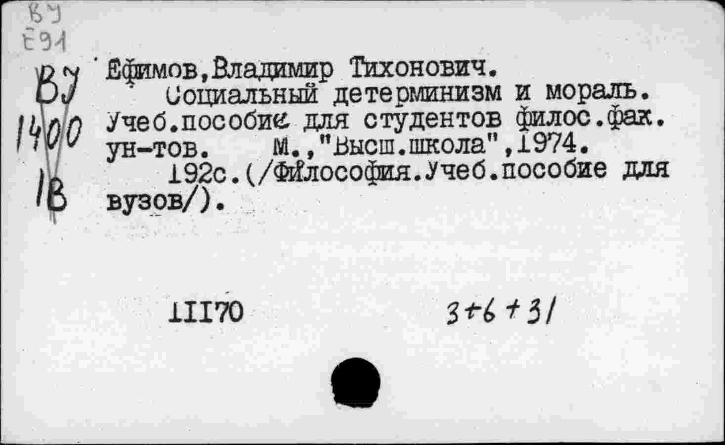 ﻿■ Ефимов,Владимир Тихонович.
Социальный детерминизм и мораль. Учеб.пособие для студентов филос.фак. ун-тов.	М., ’’Высш, школа” ,1974.
192с.(/Философия.Учеб.пособие для вузов/).
11170
